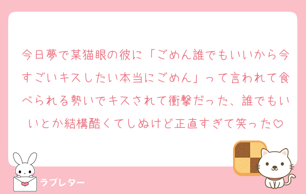 今日夢で某猫眼の彼に「ごめん誰でもいいから今すごいキスしたい本当にごめん」って言われて食べられる勢いでキスされて衝撃だった、誰でもいいとか結構酷くてしぬけど正直すぎて笑った