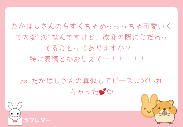 たかはしさんのらすくちゃめっっっちゃ可愛いくて大変"恋"なんですけど、改変の際にこだわってることってありますか？
特に表情とかおしえてー！！！！！

ps.たかはしさんの真似してピースに><いれちゃった💕
