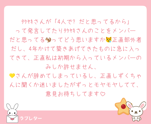 ﾀｹﾔｷさんが「4人で⚔️だと思ってるから｣って発言してたりﾀｹﾔｷさんのことをメンバーだと思ってる🐿ってどう思いますか😿正直部外者だし、4年かけて築きあげてきたものに急に入ってきて、正直私は初期から入っているメンバーのみしか許せません、
💛さんが辞めてしまっているし、正直しずくちゃんに聞くか迷いましたがずっとモヤモヤしてて、意見お待ちしてます