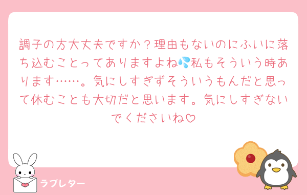 調子の方大丈夫ですか？理由もないのにふいに落ち込むことってありますよね💦私もそういう時あります……。気にしすぎずそういうもんだと思って休むことも大切だと思います。気にしすぎないでくださいね