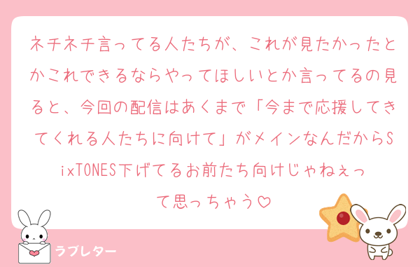 ネチネチ言ってる人たちが、これが見たかったとかこれできるならやってほしいとか言ってるの見ると、今回の配信はあくまで「今まで応援してきてくれる人たちに向けて」がメインなんだからSixTONES下げてるお前たち向けじゃねぇって思っちゃう