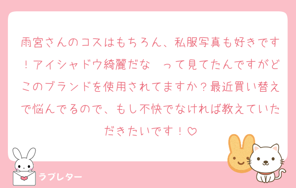 雨宮さんのコスはもちろん、私服写真も好きです！アイシャドウ綺麗だな〜って見てたんですがどこのブランドを使用されてますか？最近買い替えで悩んでるので、もし不快でなければ教えていただきたいです！
