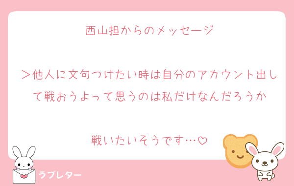 西山担からのメッセージ

＞他人に文句つけたい時は自分のアカウント出して戦おうよって思うのは私だけなんだろうか

戦いたいそうです…
