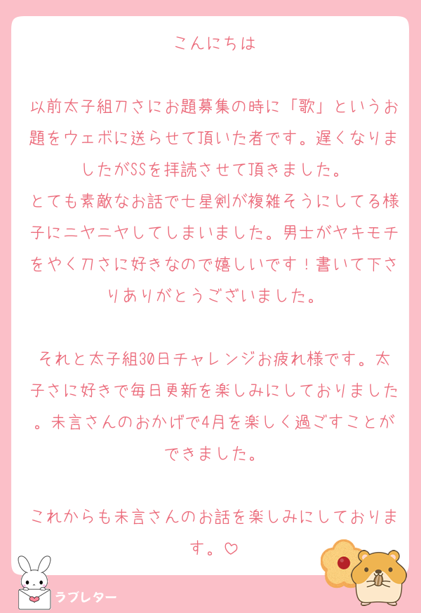 こんにちは

以前太子組刀さにお題募集の時に「歌」というお題をウェボに送らせて頂いた者です。遅くなりましたがSSを拝読させて頂きました。
とても素敵なお話で七星剣が複雑そうにしてる様子にニヤニヤしてしまいました。男士がヤキモチをやく刀さに好きなので嬉しいです！書いて下さりありがとうございました。

それと太子組30日チャレンジお疲れ様です。太子さに好きで毎日更新を楽しみにしておりました。未言さんのおかげで4月を楽しく過ごすことができました。

これからも未言さんのお話を楽しみにしております。