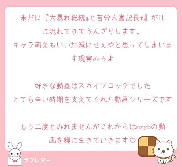 未だに『大暴れ総統gと苦労人書記長t』がTLに流れてきてうんざりします。
キャラ萌えもいい加減にせぇやと思ってしまいます現実みろよ

好きな動画はスカイブロックでした
とても辛い時期を支えてくれた動画シリーズです
もう二度とみれませんがこれからはmzybの動画を糧に生きていきます