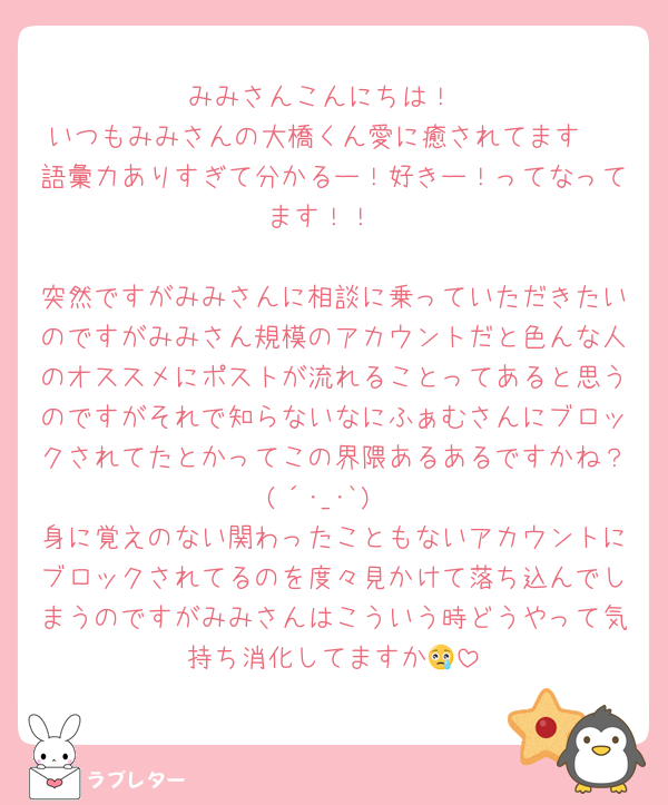 みみさんこんにちは！
いつもみみさんの大橋くん愛に癒されてます♡
語彙力ありすぎて分かるー！好きー！ってなってます！！

突然ですがみみさんに相談に乗っていただきたいのですがみみさん規模のアカウントだと色んな人のオススメにポストが流れることってあると思うのですがそれで知らないなにふぁむさんにブロックされてたとかってこの界隈あるあるですかね？(´･_･`)
身に覚えのない関わったこともないアカウントにブロックされてるのを度々見かけて落ち込んでしまうのですがみみさんはこういう時どうやって気持ち消化してますか😢