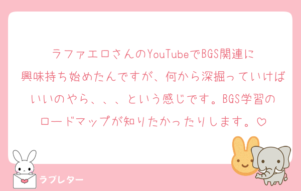 ラファエロさんのYouTubeでBGS関連に興味持ち始めたんですが、何から深掘っていけばいいのやら、、、という感じです。BGS学習のロードマップが知りたかったりします。