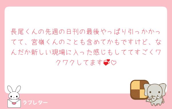 長尾くんの先週の日刊の最後やっぱり引っかかってて、宮嶺くんのことも含めてかもですけど、なんだか新しい現場に入った感じもしててすごくワクワクしてます💞