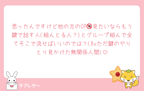 思ったんですけど他の方のCP🔞見たいならもう鍵で話す人(組んとる人？)とグループ組んで全てそこで流せばいいのでは？(Byただ鍵のやりとり見かけた無関係人間)