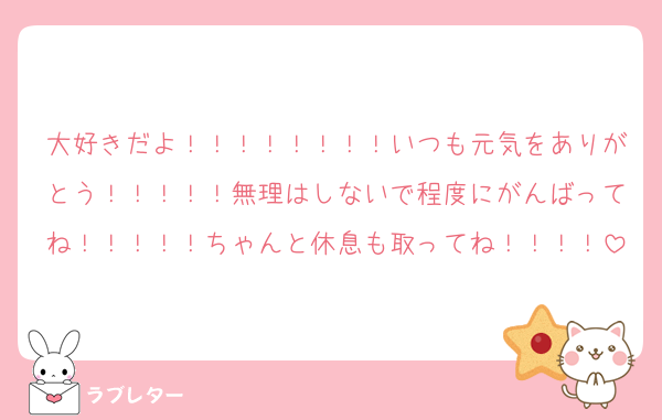大好きだよ！！！！！！！！いつも元気をありがとう！！！！！無理はしないで程度にがんばってね！！！！！ちゃんと休息も取ってね！！！！