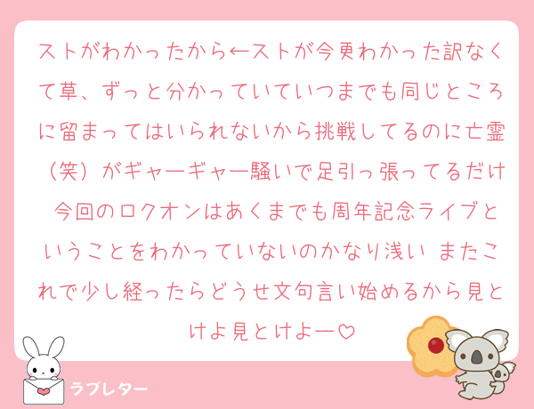 ストがわかったから←ストが今更わかった訳なくて草、ずっと分かっていていつまでも同じところに留まってはいられないから挑戦してるのに亡霊（笑）がギャーギャー騒いで足引っ張ってるだけ 今回のロクオンはあくまでも周年記念ライブということをわかっていないのかなり浅い またこれで少し経ったらどうせ文句言い始めるから見とけよ見とけよー