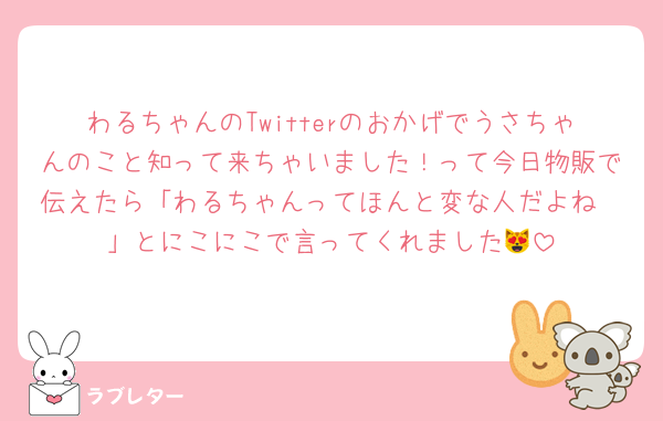 わるちゃんのTwitterのおかげでうさちゃんのこと知って来ちゃいました！って今日物販で伝えたら「わるちゃんってほんと変な人だよね〜」とにこにこで言ってくれました😻