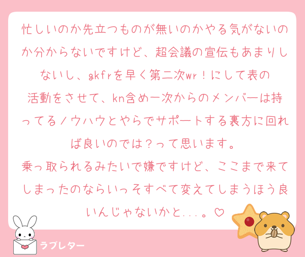 忙しいのか先立つものが無いのかやる気がないのか分からないですけど、超会議の宣伝もあまりしないし、gkfrを早く第二次wr！にして表の活動をさせて、kn含め一次からのメンバーは持ってるノウハウとやらでサポートする裏方に回れば良いのでは？って思います。
乗っ取られるみたいで嫌ですけど、ここまで来てしまったのならいっそすべて変えてしまうほう良いんじゃないかと...。