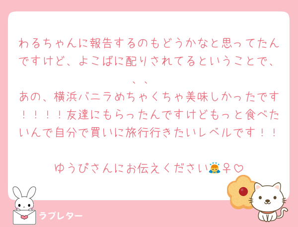 わるちゃんに報告するのもどうかなと思ってたんですけど、よこばに配りされてるということで、、、
あの、横浜バニラめちゃくちゃ美味しかったです！！！！友達にもらったんですけどもっと食べたいんで自分で買いに旅行行きたいレベルです！！
ゆうぴさんにお伝えください🙇‍♀️