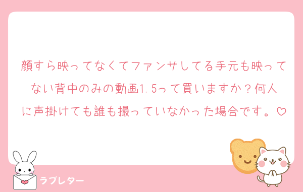 顔すら映ってなくてファンサしてる手元も映ってない背中のみの動画1.5って買いますか？何人に声掛けても誰も撮っていなかった場合です。