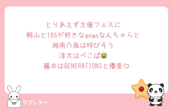 とりあえず主催フェスに
桐山と185が好きなgogoなんちゃらと
湘南乃風は呼びそう
淳太はぺこぱ😂
藤井はGENERATIONSと優里