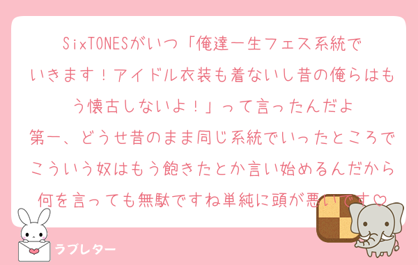 SixTONESがいつ「俺達一生フェス系統でいきます！アイドル衣装も着ないし昔の俺らはもう懐古しないよ！」って言ったんだよ
第一、どうせ昔のまま同じ系統でいったところでこういう奴はもう飽きたとか言い始めるんだから何を言っても無駄ですね単純に頭が悪いです