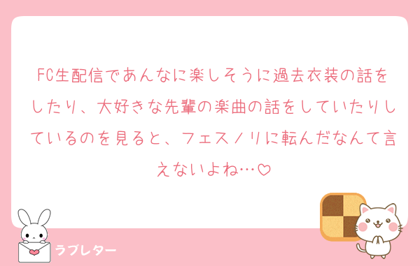 FC生配信であんなに楽しそうに過去衣装の話をしたり、大好きな先輩の楽曲の話をしていたりしているのを見ると、フェスノリに転んだなんて言えないよね…
