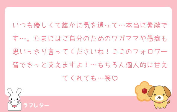 いつも優しくて誰かに気を遣って…本当に素敵です…。たまにはご自分のためのワガママや愚痴も思いっきり言ってくださいね！ここのフォロワー皆できっと支えますよ！…もちろん個人的に甘えてくれても…笑