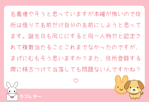 名義増やそうと思っていますが本確が怖いので住所は借りて名前だけ自分の名前にしようと思ってます。誕生日も同じにすると同一人物だと認定されて複数当たることこれまでなかったのですが、まげにむもそう思いますか？また、住所登録する際に様方つけて当落しても問題ないんですかね？
