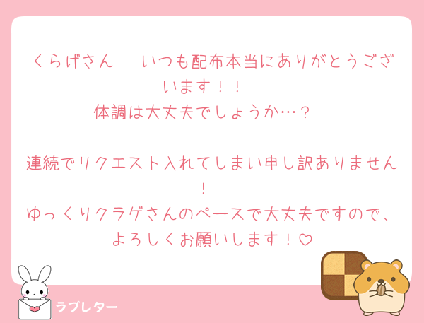 くらげさん🪼 いつも配布本当にありがとうございます！！
体調は大丈夫でしょうか…？

連続でリクエスト入れてしまい申し訳ありません！
ゆっくりクラゲさんのペースで大丈夫ですので、よろしくお願いします！