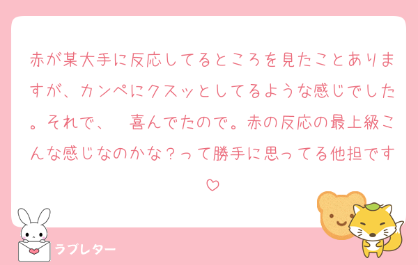 赤が某大手に反応してるところを見たことありますが、カンペにクスッとしてるような感じでした。それで、　喜んでたので。赤の反応の最上級こんな感じなのかな？って勝手に思ってる他担です