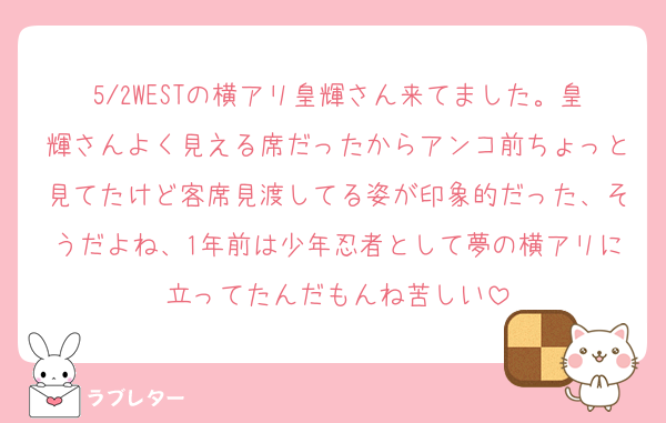 5/2WESTの横アリ皇輝さん来てました。皇輝さんよく見える席だったからアンコ前ちょっと見てたけど客席見渡してる姿が印象的だった、そうだよね、1年前は少年忍者として夢の横アリに立ってたんだもんね苦しい