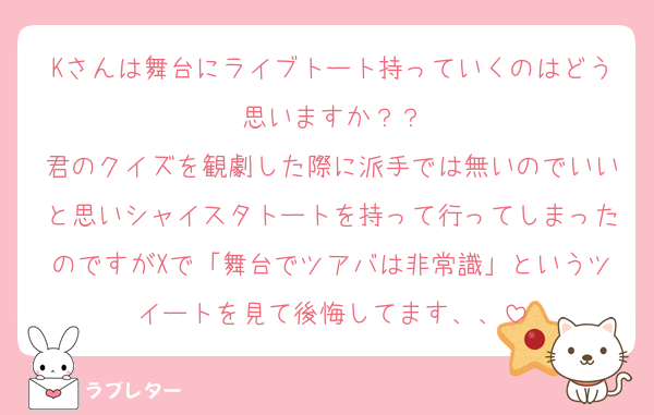 Kさんは舞台にライブトート持っていくのはどう思いますか？？
君のクイズを観劇した際に派手では無いのでいいと思いシャイスタトートを持って行ってしまったのですがXで「舞台でツアバは非常識」というツイートを見て後悔してます、、