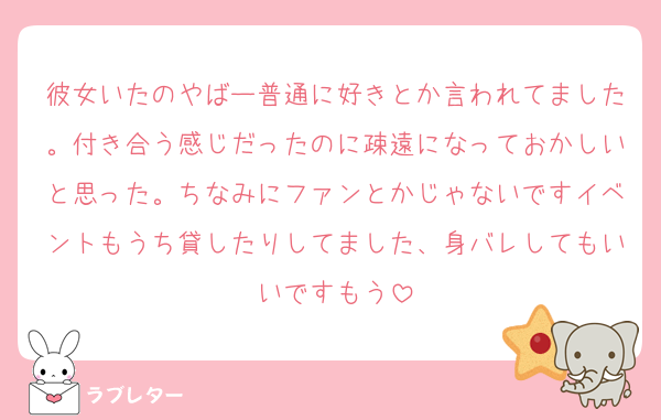 彼女いたのやばー普通に好きとか言われてました。付き合う感じだったのに疎遠になっておかしいと思った。ちなみにファンとかじゃないですイベントもうち貸したりしてました、身バレしてもいいですもう