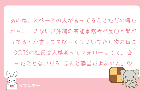 あのね、スペースの人が言ってることただの噂だから、、こないだ沖縄の芸能事務所が反○と繋がってるとか言っててびっくりこいてたら次の日にC○TSの社長は人格者ってフォローしてて。会ったことないだろ♡ほんと適当だよあの人。