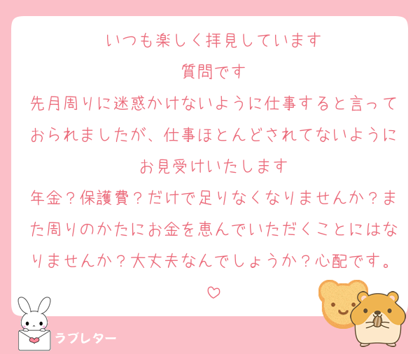 いつも楽しく拝見しています
質問です
先月周りに迷惑かけないように仕事すると言っておられましたが、仕事ほとんどされてないようにお見受けいたします
年金？保護費？だけで足りなくなりませんか？また周りのかたにお金を恵んでいただくことにはなりませんか？大丈夫なんでしょうか？心配です。
