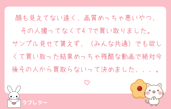 顔も見えてない遠く、画質めっちゃ悪いやつ、
その人撮ってなくて4.7で買い取りました。
サンプル見せて貰えず、（みんな共通）でも欲しくて買い取った結果めっちゃ残酷な動画で絶対今後その人から買取らないって決めました、、、。