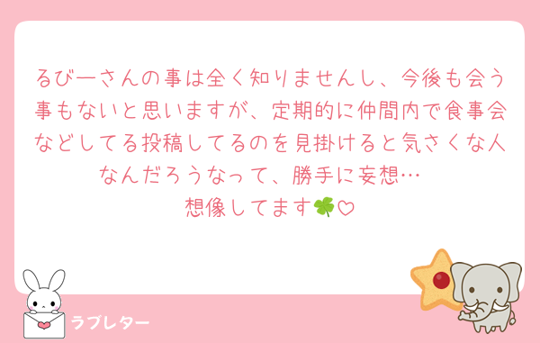 るびーさんの事は全く知りませんし、今後も会う事もないと思いますが、定期的に仲間内で食事会などしてる投稿してるのを見掛けると気さくな人なんだろうなって、勝手に妄想…
想像してます🍀