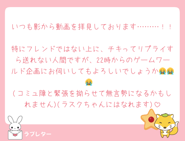 いつも影から動画を拝見しております………！！
特にフレンドではない上に、チキってリプライすら送れない人間ですが、22時からのゲームワールド企画にお伺いしてもよろしいでしょうか😭😭😭
(コミュ障と緊張を拗らせて無言勢になるかもしれません)(ラスクちゃんにはなれます)