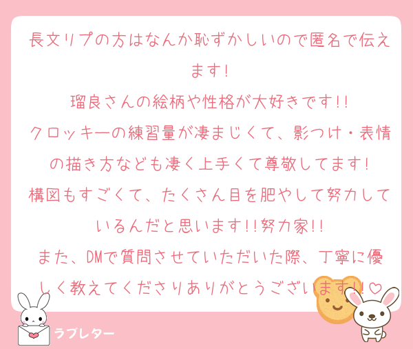 長文リプの方はなんか恥ずかしいので匿名で伝えます!
瑠良さんの絵柄や性格が大好きです!!
クロッキーの練習量が凄まじくて、影つけ・表情の描き方なども凄く上手くて尊敬してます!
構図もすごくて、たくさん目を肥やして努力しているんだと思います!!努力家!!
また、DMで質問させていただいた際、丁寧に優しく教えてくださりありがとうございます!!