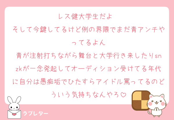 レス健大学生だよ〜
そして今鍵してるけど例の界隈でまだ青アンチやってるよん
青が注射打ちながら舞台と大学行き来したりsnzkが一念発起してオーディション受けてる年代に自分は愚痴垢でひたすらアイドル罵ってるのどういう気持ちなんやろ