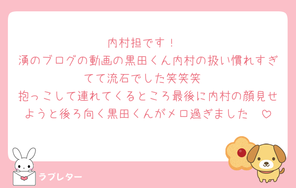 内村担です！
湧のブログの動画の黒田くん内村の扱い慣れすぎてて流石でした笑笑笑
抱っこして連れてくるところ最後に内村の顔見せようと後ろ向く黒田くんがメロ過ぎました🥺