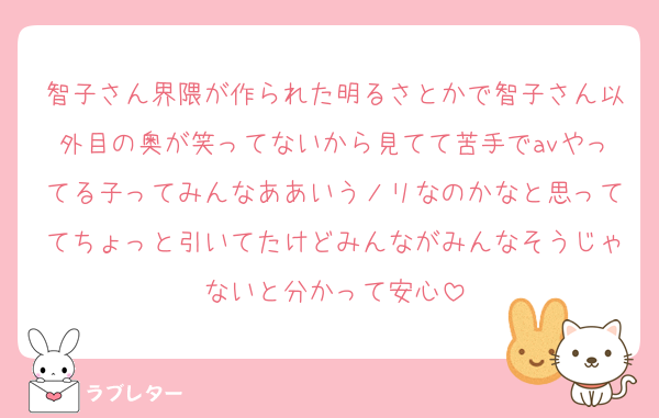 智子さん界隈が作られた明るさとかで智子さん以外目の奥が笑ってないから見てて苦手でavやってる子ってみんなああいうノリなのかなと思っててちょっと引いてたけどみんながみんなそうじゃないと分かって安心