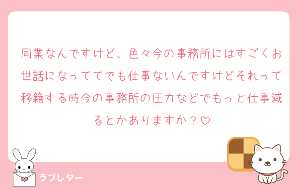 同業なんですけど、色々今の事務所にはすごくお世話になっててでも仕事ないんですけどそれって移籍する時今の事務所の圧力などでもっと仕事減るとかありますか？