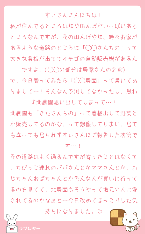 すぃさんこんにちは！
私が住んでるところは畑や田んぼがいっぱいあるところなんですが、その田んぼや畑、時々お家があるような道路のところに「◯◯さんちの」って大きな看板が出ててイチゴの自動販売機があるんですよ。(◯◯の部分は農家さんの名前)
で、今日寄ってみたら「◯◯農園」って書いてありまして…！そんなん予測してなかったし、思わず北農園思い出してしまって…！
北農園も「きたさんちの」って看板出して野菜とか販売してるのかな、って想像してしまい、居ても立っても居られずすぃさんにご報告した次第です…！
その道路はよく通るんですが寄ったことはなくて、ちびっこ連れのパパさんとかママさんとか、おじちゃんおばちゃんとか色んな人が買いに行ってるのを見てて、北農園もそうやって地元の人に愛されてるのかなぁと…今日改めてほっこりした気持ちになりました。