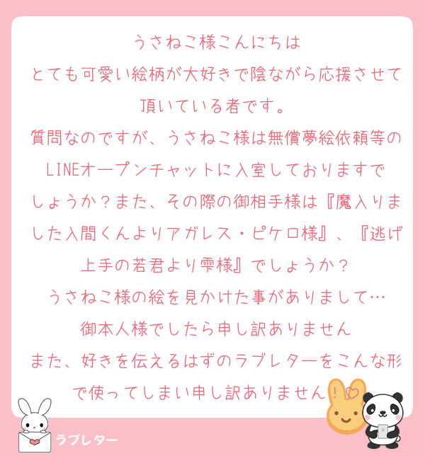 うさねこ様こんにちは
とても可愛い絵柄が大好きで陰ながら応援させて頂いている者です。
質問なのですが、うさねこ様は無償夢絵依頼等のLINEオープンチャットに入室しておりますでしょうか？また、その際の御相手様は『魔入りました入間くんよりアガレス・ピケロ様』、『逃げ上手の若君より雫様』でしょうか？
うさねこ様の絵を見かけた事がありまして…
御本人様でしたら申し訳ありません
また、好きを伝えるはずのラブレターをこんな形で使ってしまい申し訳ありません！