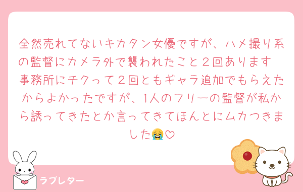 全然売れてないキカタン女優ですが、ハメ撮り系の監督にカメラ外で襲われたこと２回あります🥲事務所にチクって２回ともギャラ追加でもらえたからよかったですが、1人のフリーの監督が私から誘ってきたとか言ってきてほんとにムカつきました😭