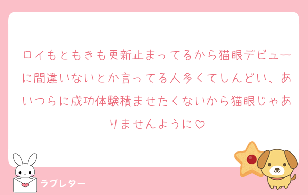 ロイもともきも更新止まってるから猫眼デビューに間違いないとか言ってる人多くてしんどい、あいつらに成功体験積ませたくないから猫眼じゃありませんように