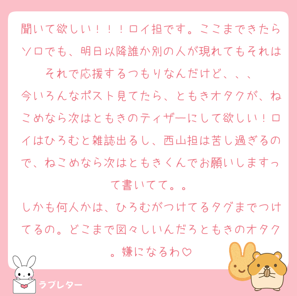 聞いて欲しい！！！ロイ担です。ここまできたらソロでも、明日以降誰か別の人が現れてもそれはそれで応援するつもりなんだけど、、、
今いろんなポスト見てたら、ともきオタクが、ねこめなら次はともきのティザーにして欲しい！ロイはひろむと雑誌出るし、西山担は苦し過ぎるので、ねこめなら次はともきくんでお願いしますって書いてて。。
しかも何人かは、ひろむがつけてるタグまでつけてるの。どこまで図々しいんだろともきのオタク。嫌になるわ