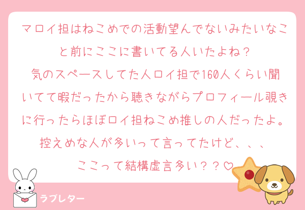 マロイ担はねこめでの活動望んでないみたいなこと前にここに書いてる人いたよね？
気のスペースしてた人ロイ担で160人くらい聞いてて暇だったから聴きながらプロフィール覗きに行ったらほぼロイ担ねこめ推しの人だったよ。控えめな人が多いって言ってたけど、、、
ここって結構虚言多い？？
