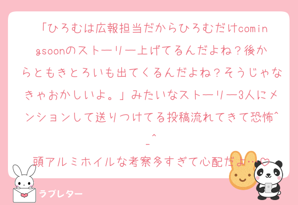 「ひろむは広報担当だからひろむだけcomingsoonのストーリー上げてるんだよね？後からともきとろいも出てくるんだよね？そうじゃなきゃおかしいよ。」みたいなストーリー3人にメンションして送りつけてる投稿流れてきて恐怖^_^
頭アルミホイルな考察多すぎて心配だよ…