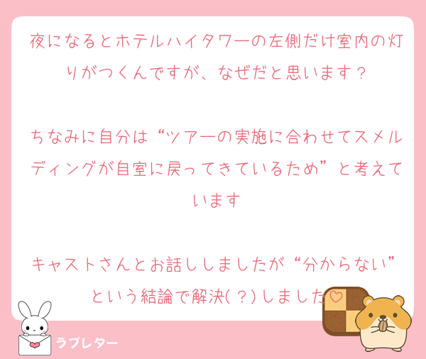 夜になるとホテルハイタワーの左側だけ室内の灯りがつくんですが、なぜだと思います？

ちなみに自分は“ツアーの実施に合わせてスメルディングが自室に戻ってきているため”と考えています

キャストさんとお話ししましたが“分からない”という結論で解決(？)しました