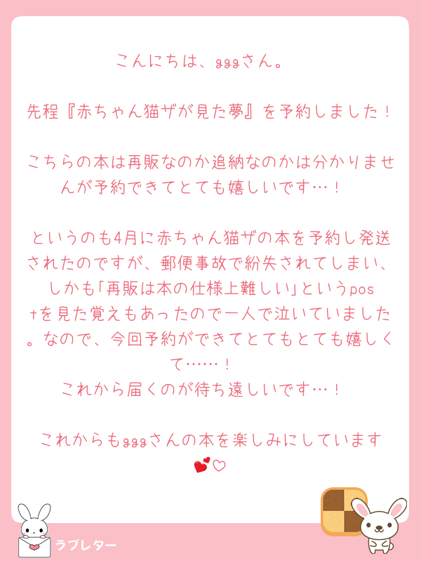 こんにちは、gggさん。

先程『赤ちゃん猫ザが見た夢』を予約しました！
こちらの本は再販なのか追納なのかは分かりませんが予約できてとても嬉しいです…！

というのも4月に赤ちゃん猫ザの本を予約し発送されたのですが、郵便事故で紛失されてしまい、しかも｢再販は本の仕様上難しい｣というpostを見た覚えもあったので一人で泣いていました。なので、今回予約ができてとてもとても嬉しくて……！
これから届くのが待ち遠しいです…！

これからもgggさんの本を楽しみにしています💕