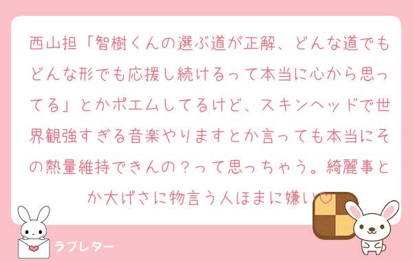 西山担「智樹くんの選ぶ道が正解、どんな道でもどんな形でも応援し続けるって本当に心から思ってる」とかポエムしてるけど、スキンヘッドで世界観強すぎる音楽やりますとか言っても本当にその熱量維持できんの？って思っちゃう。綺麗事とか大げさに物言う人ほまに嫌い