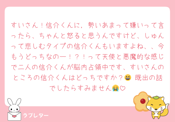 すいさん！信介くんに，勢いあまって嫌いって言ったら、ちゃんと怒ると思うんですけど、しゅんって悲しむタイプの信介くんもいますよね、、今もうどっちなのー！？！って天使と悪魔的な感じで二人の信介くんが脳内占領中です、すいさんのところの信介くんはどっちですか？😆 既出の話でしたらすみません😭